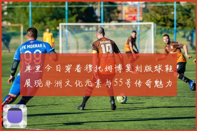 库里今日穿着穆托姆博复刻版球鞋展现非洲文化元素与55号传奇魅力