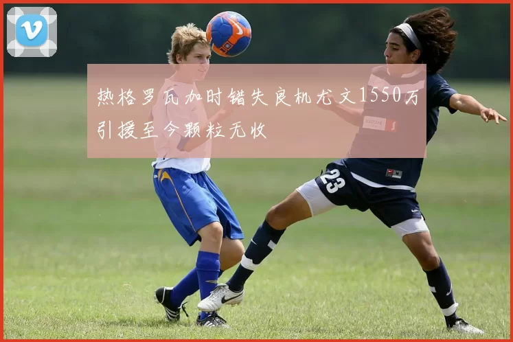 热格罗瓦加时错失良机尤文1550万引援至今颗粒无收