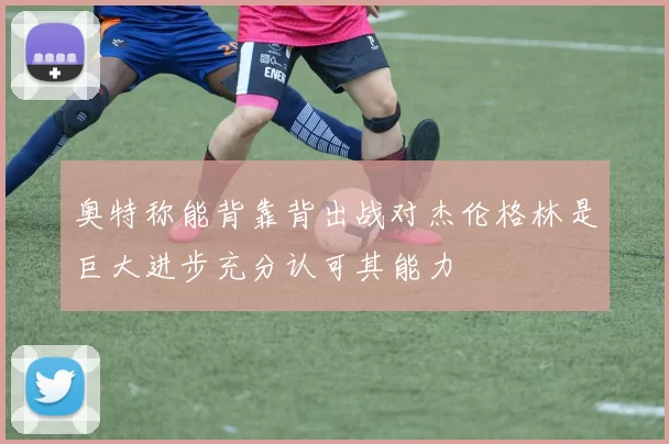 奥特称能背靠背出战对杰伦格林是巨大进步充分认可其能力
