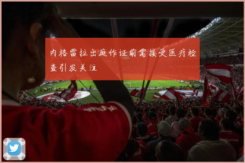 内格雷拉出庭作证前需接受医疗检查引发关注