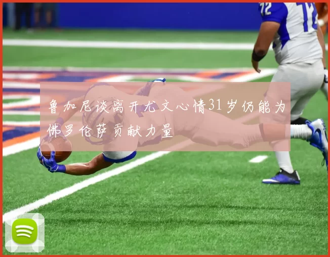 鲁加尼谈离开尤文心情31岁仍能为佛罗伦萨贡献力量