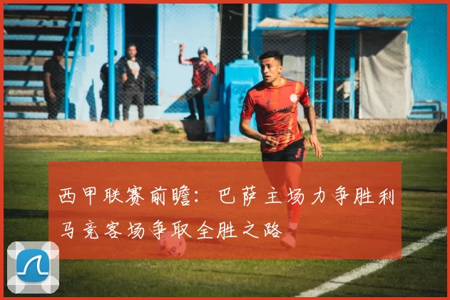 西甲联赛前瞻：巴萨主场力争胜利马竞客场争取全胜之路
