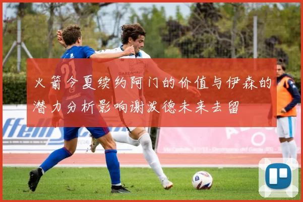 火箭今夏续约阿门的价值与伊森的潜力分析影响谢泼德未来去留