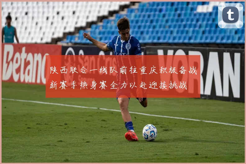 陕西联合一线队前往重庆积极备战新赛季热身赛全力以赴迎接挑战