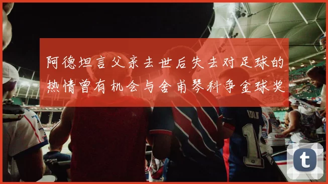阿德坦言父亲去世后失去对足球的热情曾有机会与舍甫琴科争金球奖