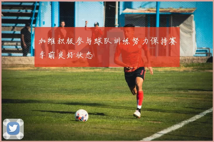 加维积极参与球队训练努力保持赛季前良好状态