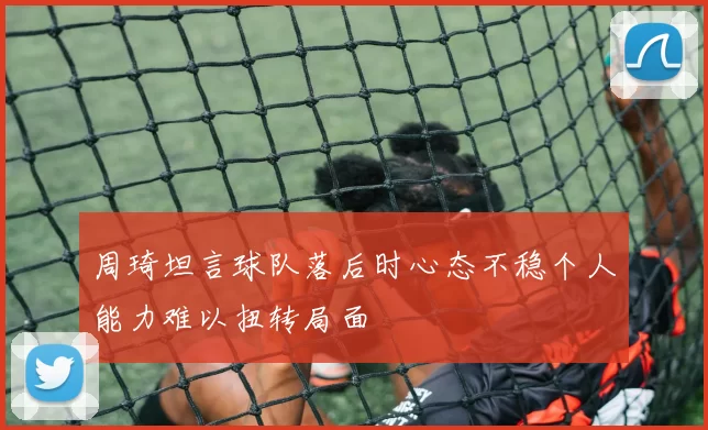 周琦坦言球队落后时心态不稳个人能力难以扭转局面