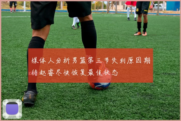 媒体人分析男篮第三节失利原因期待赵睿尽快恢复最佳状态