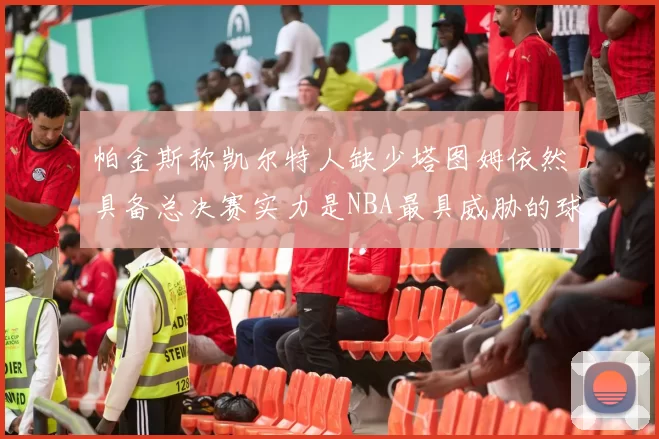 帕金斯称凯尔特人缺少塔图姆依然具备总决赛实力是NBA最具威胁的球队