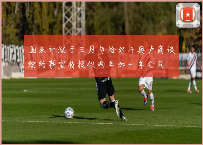 国米计划于三月与恰尔汗奥卢商谈续约事宜将提供两年加一年合同