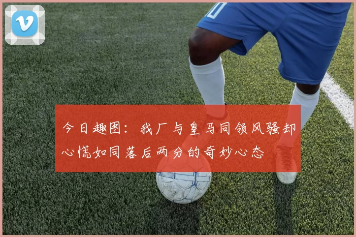 今日趣图：我厂与皇马同领风骚却心慌如同落后两分的奇妙心态