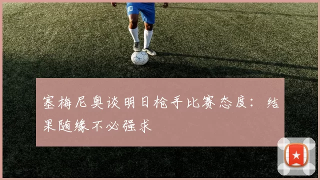 塞梅尼奥谈明日枪手比赛态度：结果随缘不必强求