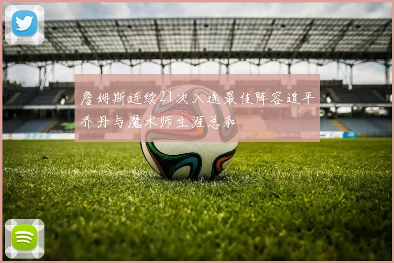 詹姆斯连续21次入选最佳阵容追平乔丹与魔术师生涯总和
