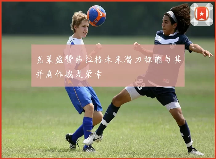 克莱盛赞弗拉格未来潜力称能与其并肩作战是荣幸