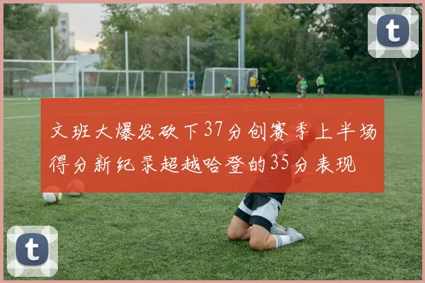 文班大爆发砍下37分创赛季上半场得分新纪录超越哈登的35分表现
