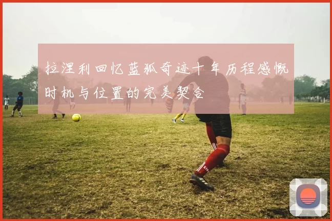 拉涅利回忆蓝狐奇迹十年历程感慨时机与位置的完美契合