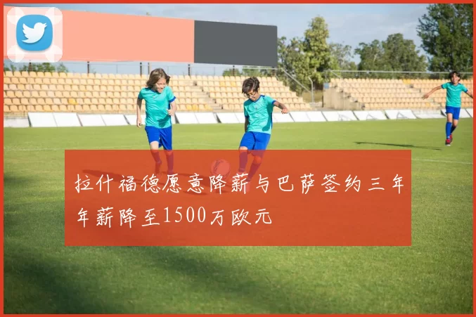 拉什福德愿意降薪与巴萨签约三年年薪降至1500万欧元