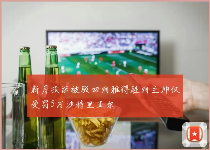 新月投诉被驳回利雅得胜利主帅仅受罚5万沙特里亚尔