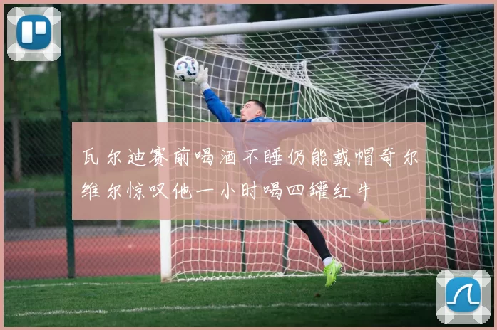 瓦尔迪赛前喝酒不睡仍能戴帽奇尔维尔惊叹他一小时喝四罐红牛
