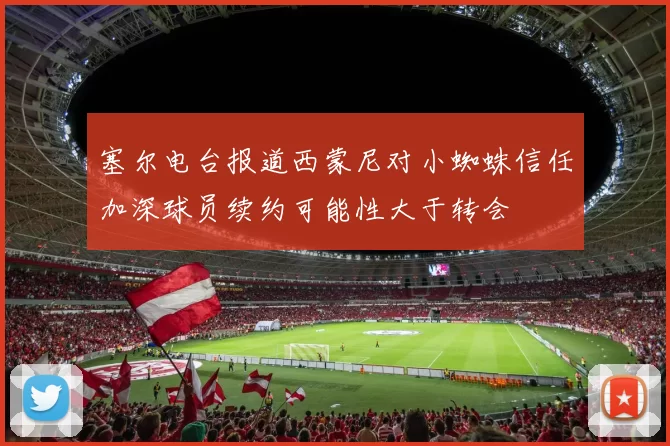 塞尔电台报道西蒙尼对小蜘蛛信任加深球员续约可能性大于转会