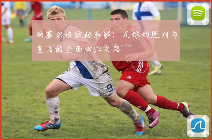 纳赛尔谈欧超和解：足球的胜利与皇马的全面回归之路