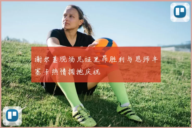 谢尔基现场见证里昂胜利与恩师丰塞卡热情拥抱庆祝
