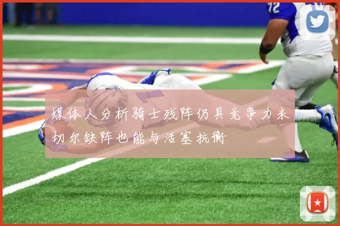 媒体人分析骑士残阵仍具竞争力米切尔缺阵也能与活塞抗衡