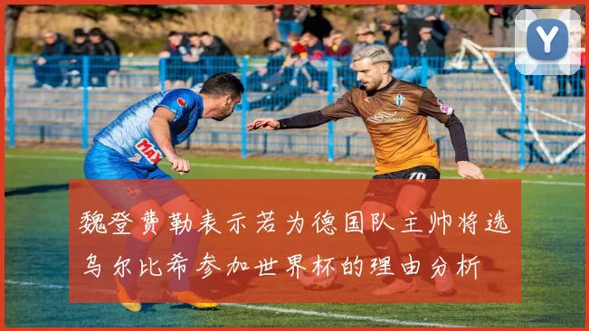 魏登费勒表示若为德国队主帅将选乌尔比希参加世界杯的理由分析