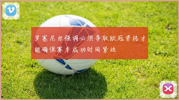 罗塞尼尔强调必须争取欧冠资格才能确保赛季成功时间紧迫