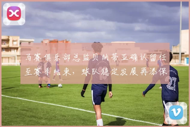 马赛俱乐部总监贝纳蒂亚确认留任至赛季结束，球队稳定发展再添保障